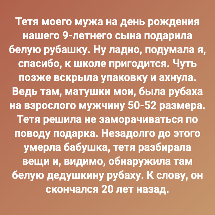 Тетя моего мужа на день рождения нашего 9-летнего сына подарила белую рубашку. Ну ладно, подумала я, спасибо, к школе пригодится. Чуть позже вскрыла упаковку и ахнула. Ведь там, матушки мои, была рубаха на взрослого мужчину 50-52 размера. Тетя решила не заморачиваться по поводу подарка. Незадолго до этого умерла бабушка, тетя разбирала вещи и, видимо, обнаружила там белую дедушкину рубаху. К слову, он скончался 20 лет назад.